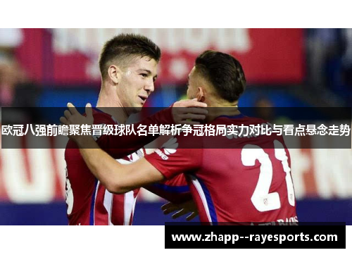 欧冠八强前瞻聚焦晋级球队名单解析争冠格局实力对比与看点悬念走势 欧冠八强前瞻聚焦晋级球队名单解析争冠格局实力对比与看点悬念走势