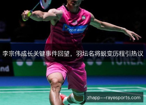 李宗伟成长关键事件回望，羽坛名将蜕变历程引热议